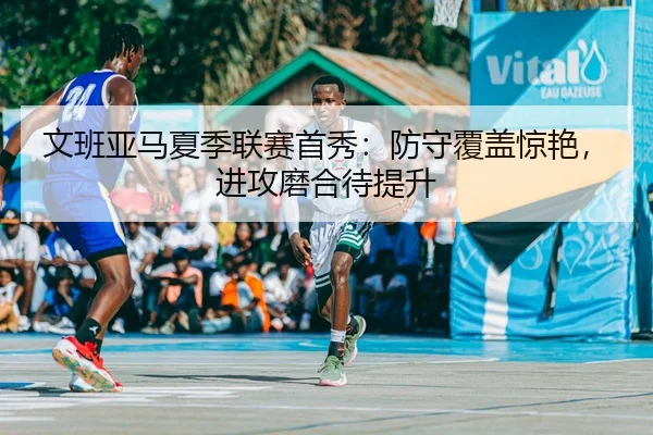 文班亚马夏季联赛首秀：防守覆盖惊艳，进攻磨合待提升